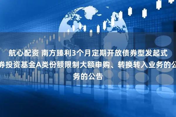 航心配资 南方臻利3个月定期开放债券型发起式证券投资基金A类份额限制大额申购、转换转入业务的公告