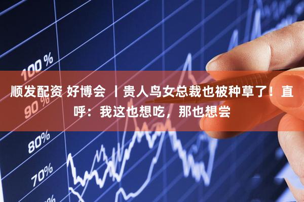 顺发配资 好博会 丨贵人鸟女总裁也被种草了！直呼：我这也想吃，那也想尝