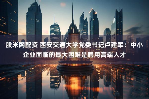 股米网配资 西安交通大学党委书记卢建军：中小企业面临的最大困难是聘用高端人才