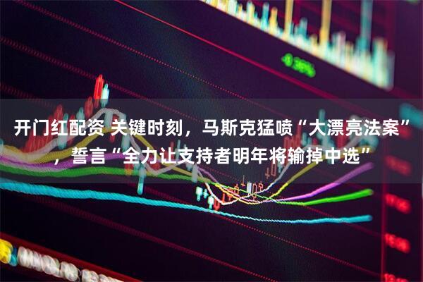 开门红配资 关键时刻，马斯克猛喷“大漂亮法案”，誓言“全力让支持者明年将输掉中选”