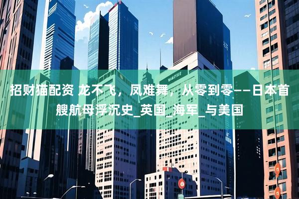招财猫配资 龙不飞，凤难舞，从零到零——日本首艘航母浮沉史_英国_海军_与美国
