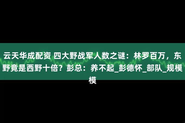 云天华成配资 四大野战军人数之谜：林罗百万，东野竟是西野十倍？彭总：养不起_彭德怀_部队_规模