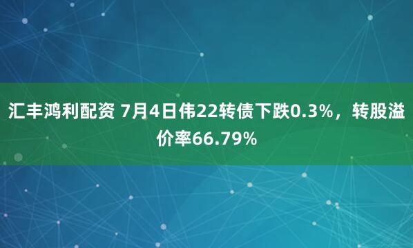 汇丰鸿利配资 7月4日伟22转债下跌0.3%，转股溢价率66.79%