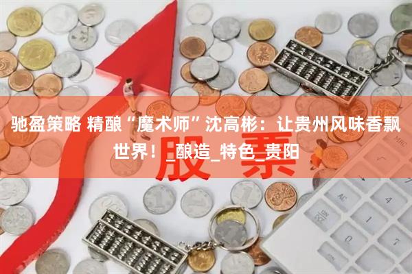 驰盈策略 精酿“魔术师”沈高彬：让贵州风味香飘世界！_酿造_特色_贵阳