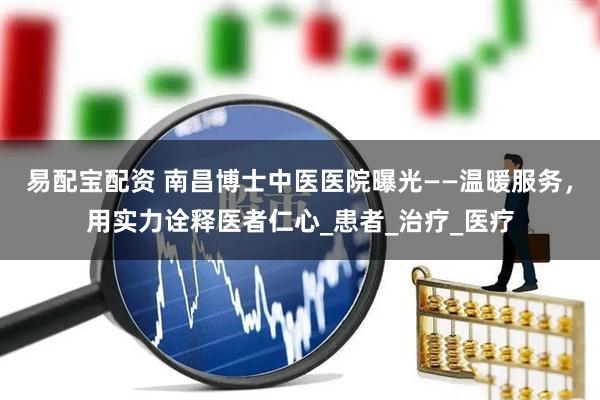 易配宝配资 南昌博士中医医院曝光——温暖服务，用实力诠释医者仁心_患者_治疗_医疗