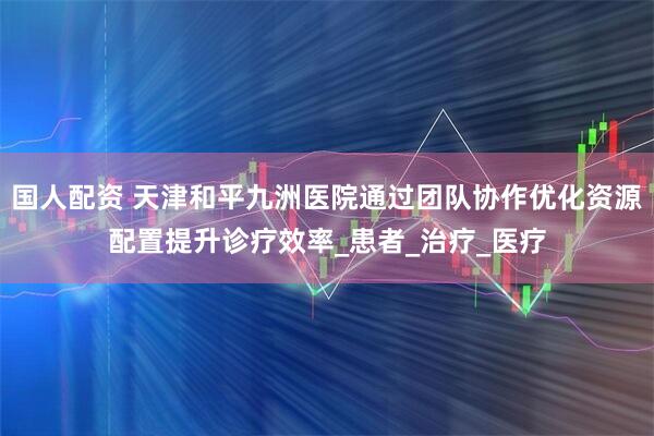 国人配资 天津和平九洲医院通过团队协作优化资源配置提升诊疗效率_患者_治疗_医疗