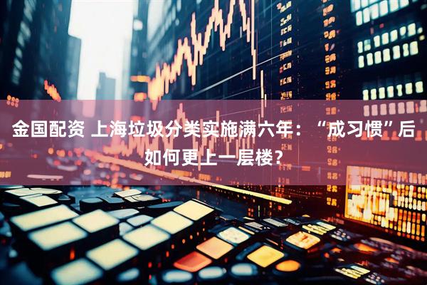 金国配资 上海垃圾分类实施满六年：“成习惯”后如何更上一层楼？