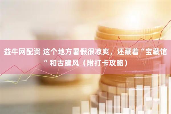 益牛网配资 这个地方暑假很凉爽，还藏着“宝藏馆”和古建风（附打卡攻略）