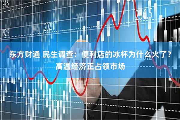 东方财通 民生调查：便利店的冰杯为什么火了？高温经济正占领市场