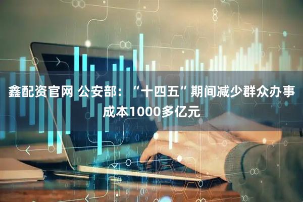 鑫配资官网 公安部：“十四五”期间减少群众办事成本1000多亿元