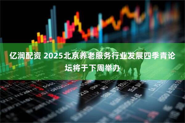 亿润配资 2025北京养老服务行业发展四季青论坛将于下周举办