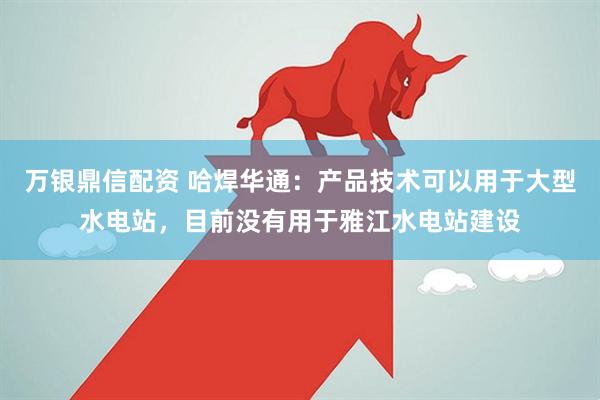 万银鼎信配资 哈焊华通：产品技术可以用于大型水电站，目前没有用于雅江水电站建设