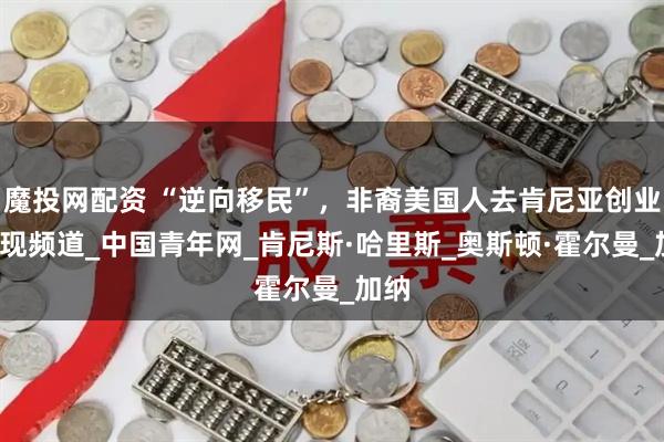 魔投网配资 “逆向移民”，非裔美国人去肯尼亚创业_发现频道_中国青年网_肯尼斯·哈里斯_奥斯顿·霍尔曼_加纳