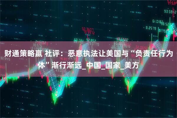 财通策略嬴 社评：恶意执法让美国与“负责任行为体”渐行渐远_中国_国家_美方