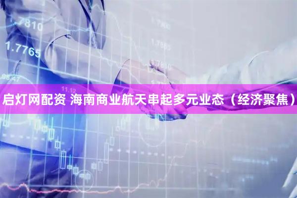 启灯网配资 海南商业航天串起多元业态（经济聚焦）