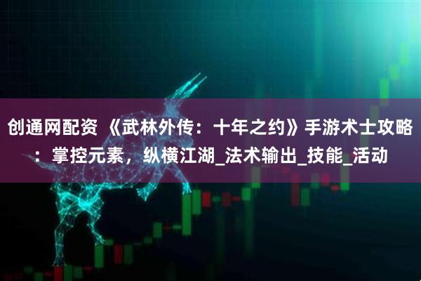 创通网配资 《武林外传：十年之约》手游术士攻略：掌控元素，纵横江湖_法术输出_技能_活动