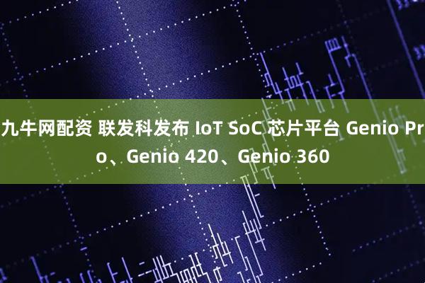 九牛网配资 联发科发布 IoT SoC 芯片平台 Genio Pro、Genio 420、Genio 360