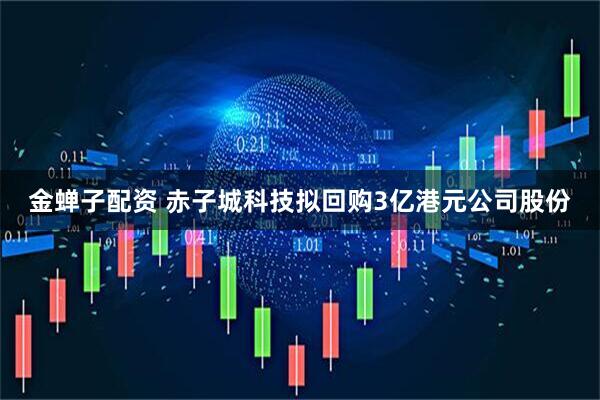 金蝉子配资 赤子城科技拟回购3亿港元公司股份