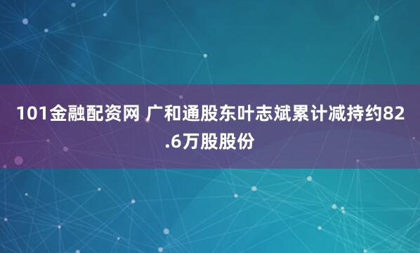 101金融配资网 广和通股东叶志斌累计减持约82.6万股股份