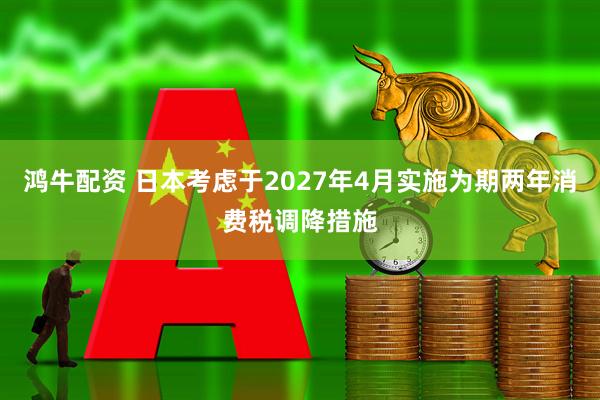鸿牛配资 日本考虑于2027年4月实施为期两年消费税调降措施